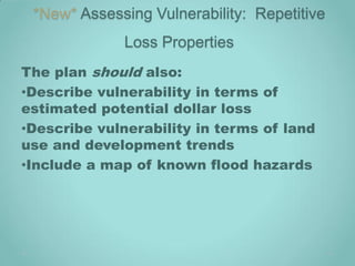 *New* Assessing Vulnerability: Repetitive
              Loss Properties
The plan should also:
•Describe vulnerability in terms of
estimated potential dollar loss
•Describe vulnerability in terms of land
use and development trends
•Include a map of known flood hazards
 