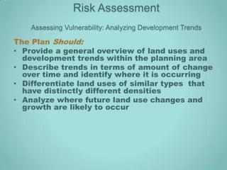 Risk Assessment
    Assessing Vulnerability: Analyzing Development Trends

The Plan Should:
• Provide a general overview of land uses and
  development trends within the planning area
• Describe trends in terms of amount of change
  over time and identify where it is occurring
• Differentiate land uses of similar types that
  have distinctly different densities
• Analyze where future land use changes and
  growth are likely to occur
 