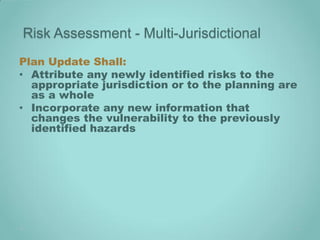 Risk Assessment - Multi-Jurisdictional
Plan Update Shall:
• Attribute any newly identified risks to the
  appropriate jurisdiction or to the planning are
  as a whole
• Incorporate any new information that
  changes the vulnerability to the previously
  identified hazards
 