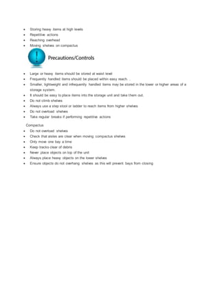  Storing heavy items at high levels
 Repetitive actions
 Reaching overhead
 Moving shelves on compactus
 Large or heavy items should be stored at waist level
 Frequently handled items should be placed within easy reach. .
 Smaller, lightweight and infrequently handled items may be stored in the lower or higher areas of a
storage system.
 It should be easy to place items into the storage unit and take them out.
 Do not climb shelves
 Always use a step stool or ladder to reach items from higher shelves
 Do not overload shelves
 Take regular breaks if performing repetitive actions
Compactus
 Do not overload shelves
 Check that aisles are clear when moving compactus shelves
 Only move one bay a time
 Keep tracks clear of debris
 Never place objects on top of the unit
 Always place heavy objects on the lower shelves
 Ensure objects do not overhang shelves as this will prevent bays from closing
 