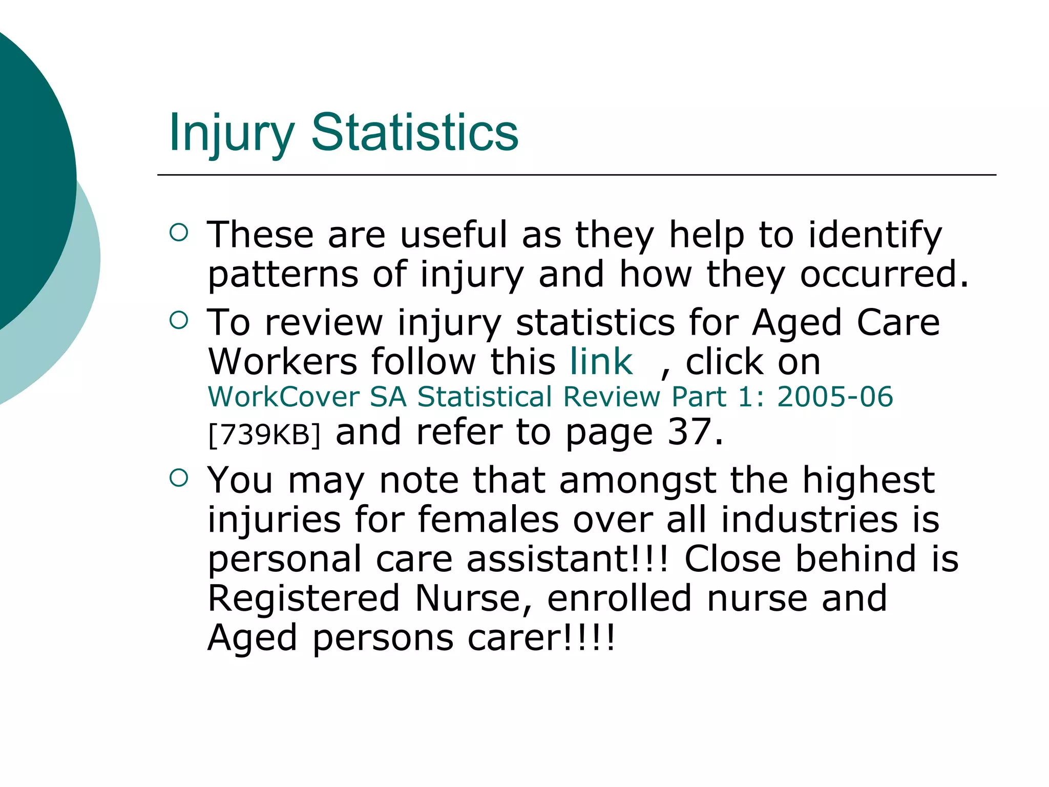 Injury Statistics These are useful as they help to identify patterns of injury and how they occurred. To review injury statistics for Aged Care Workers follow this  link   , click on  WorkCover  SA Statistical Review Part 1: 2005-06  [739KB]  and refer to page 37. You may note that amongst the highest injuries for females over all industries is personal care assistant!!! Close behind is Registered Nurse, enrolled nurse and Aged persons carer!!!! 