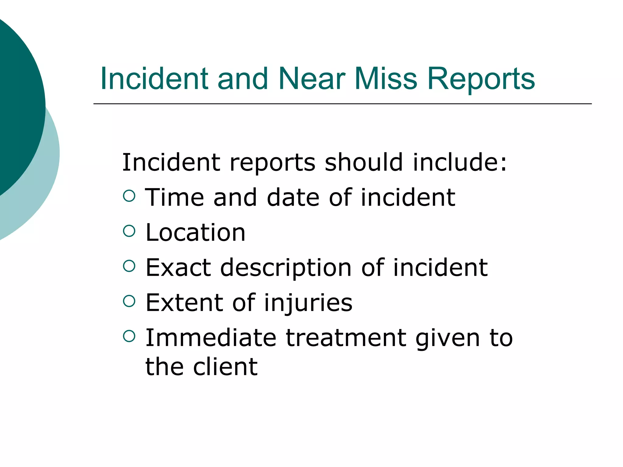 Incident and Near Miss Reports Incident reports should include: Time and date of incident Location Exact description of incident Extent of injuries Immediate treatment given to the client 