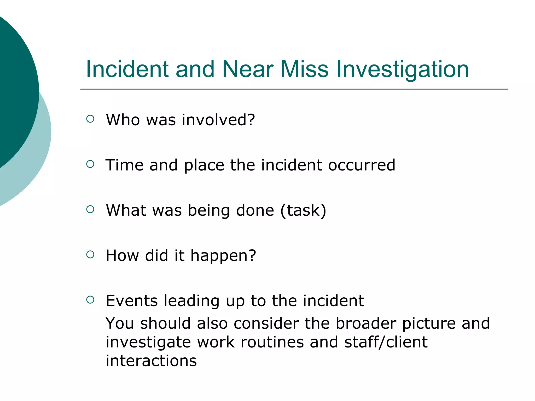 Incident and Near Miss Investigation Who was involved? Time and place the incident occurred What was being done (task) How did it happen? Events leading up to the incident You should also consider the broader picture and investigate work routines and staff/client interactions 