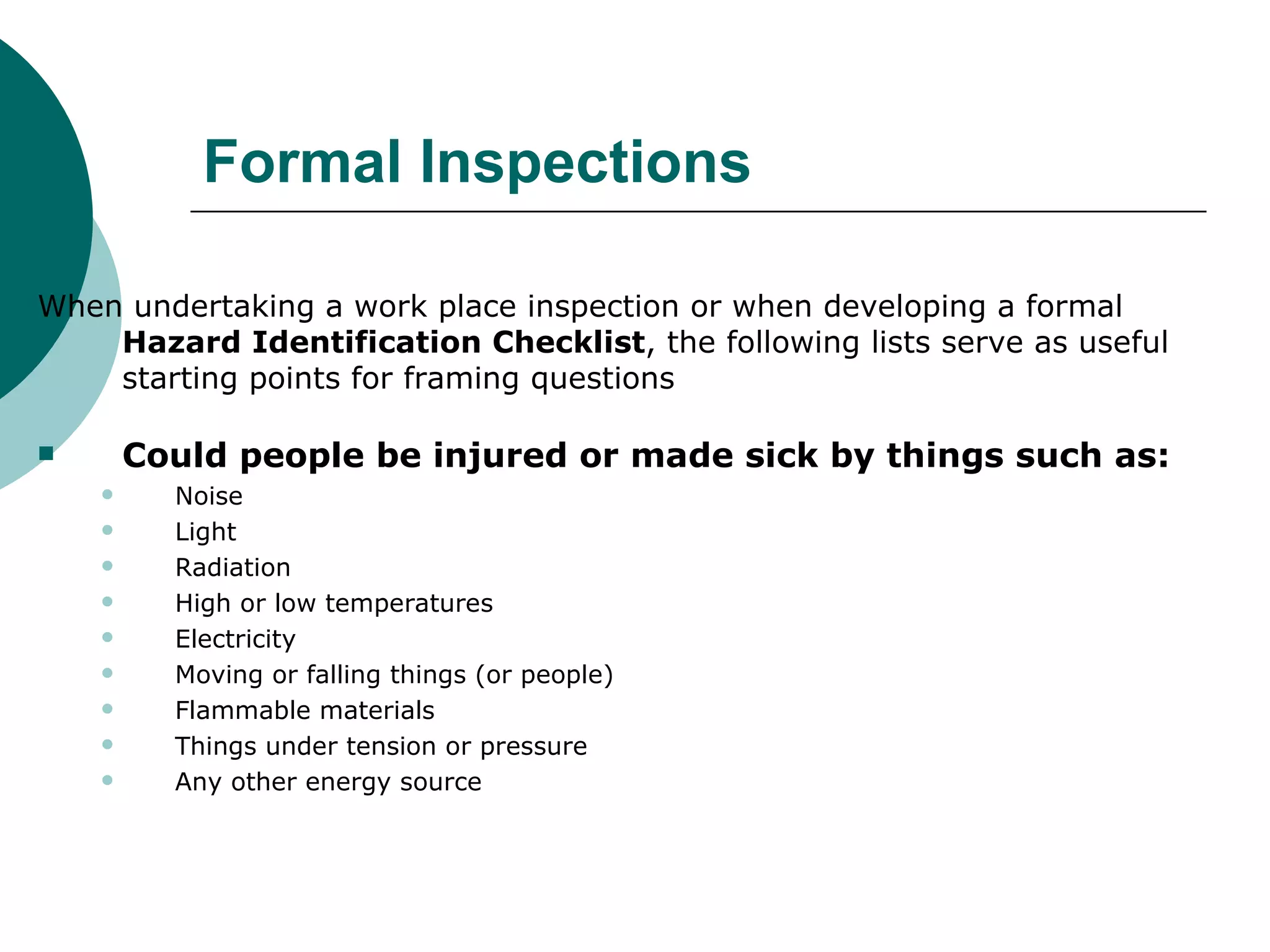 Formal Inspections When undertaking a work place inspection or when developing a formal  Hazard Identification Checklist , the following lists serve as useful starting points for framing questions  Could people be injured or made sick by things such as: Noise Light Radiation High or low temperatures Electricity Moving or falling things (or people) Flammable materials Things under tension or pressure Any other energy source  