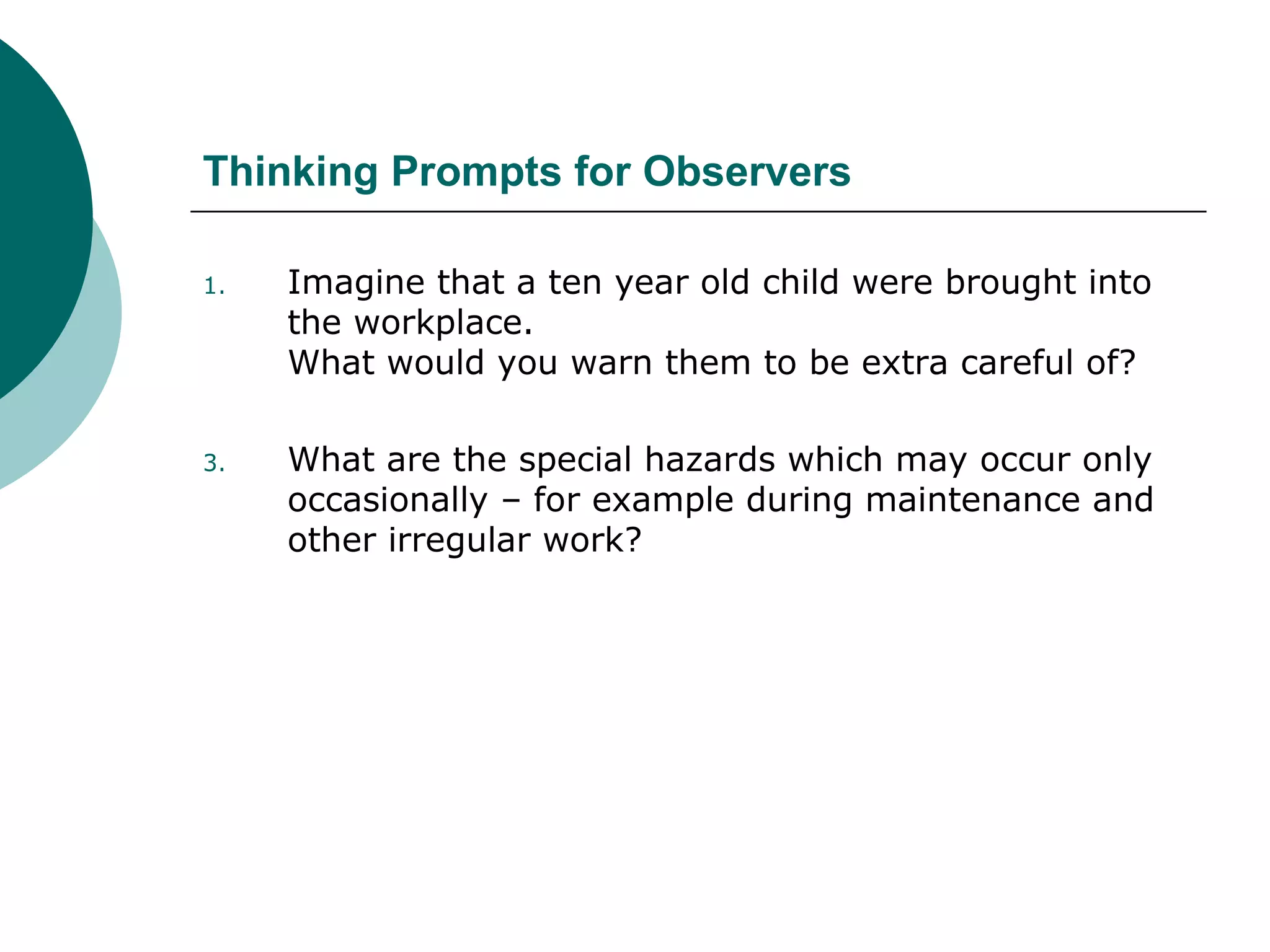 Thinking Prompts for Observers Imagine that a ten year old child were brought into the workplace. What would you warn them to be extra careful of? What are the special hazards which may occur only occasionally – for example during maintenance and other irregular work? 