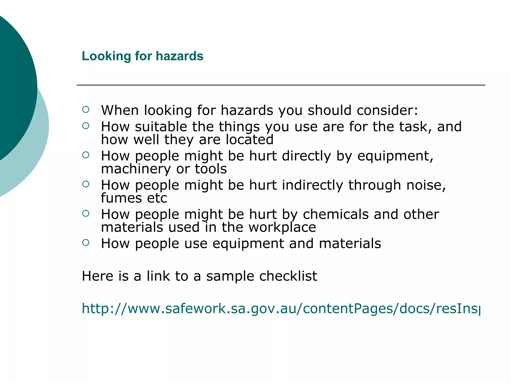 Looking for hazards When looking for hazards you should consider: How suitable the things you use are for the task, and how well they are located How people might be hurt directly by equipment, machinery or tools How people might be hurt indirectly through noise, fumes etc How people might be hurt by chemicals and other materials used in the workplace How people use equipment and materials Here is a link to a sample checklist  http://www.safework.sa.gov.au/contentPages/docs/resInspectChecklistPlant.pdf 