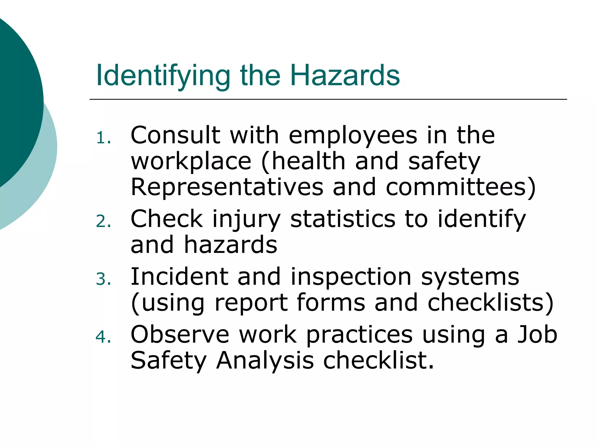 Identifying the Hazards Consult with employees in the workplace (health and safety Representatives and committees) Check injury statistics to identify and hazards Incident and inspection systems (using report forms and checklists) Observe work practices using a Job Safety Analysis checklist. 