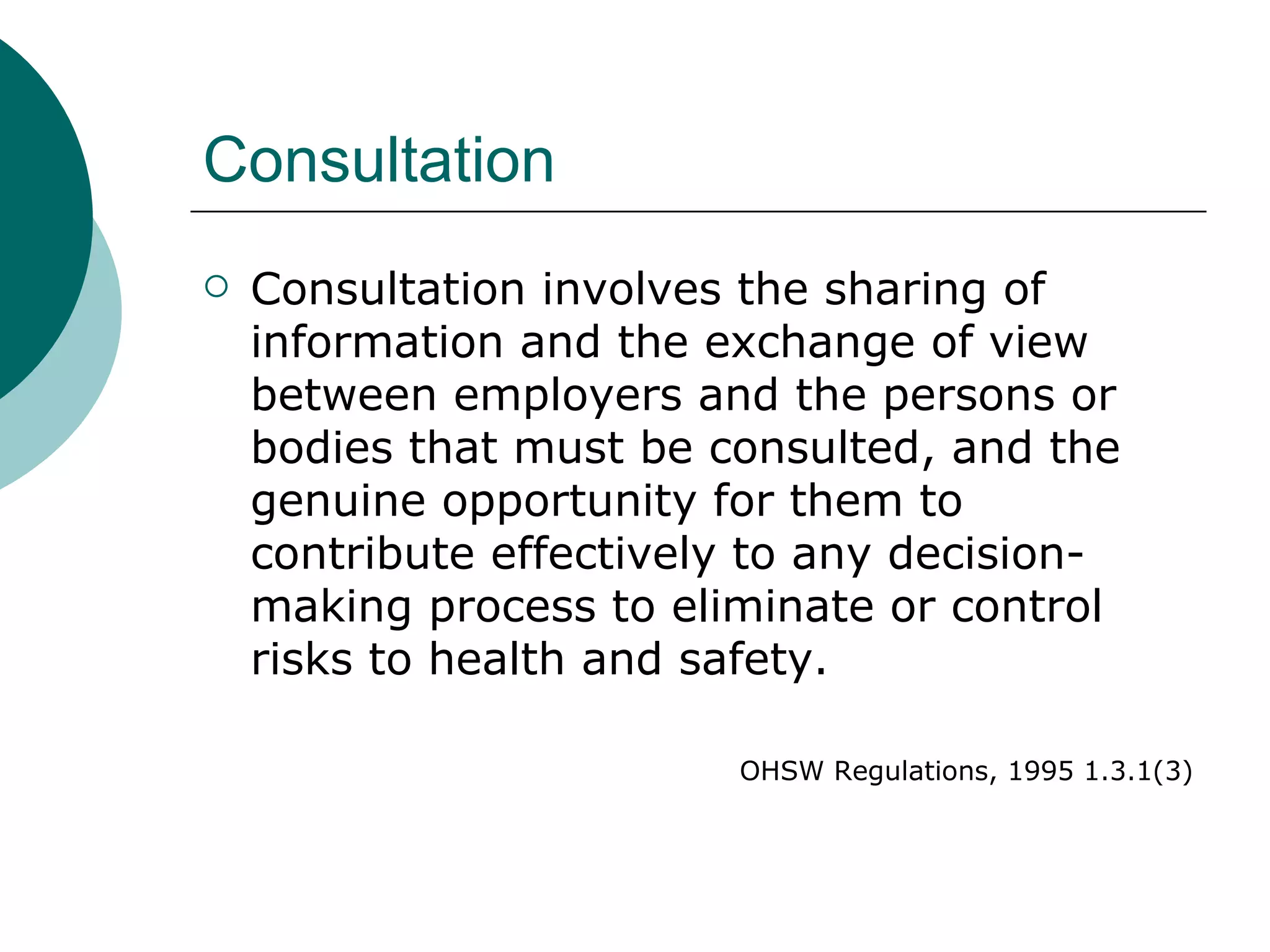 Consultation Consultation involves the sharing of information and the exchange of view between employers and the persons or bodies that must be consulted, and the genuine opportunity for them to contribute effectively to any decision-making process to eliminate or control risks to health and safety. OHSW Regulations, 1995 1.3.1(3) 