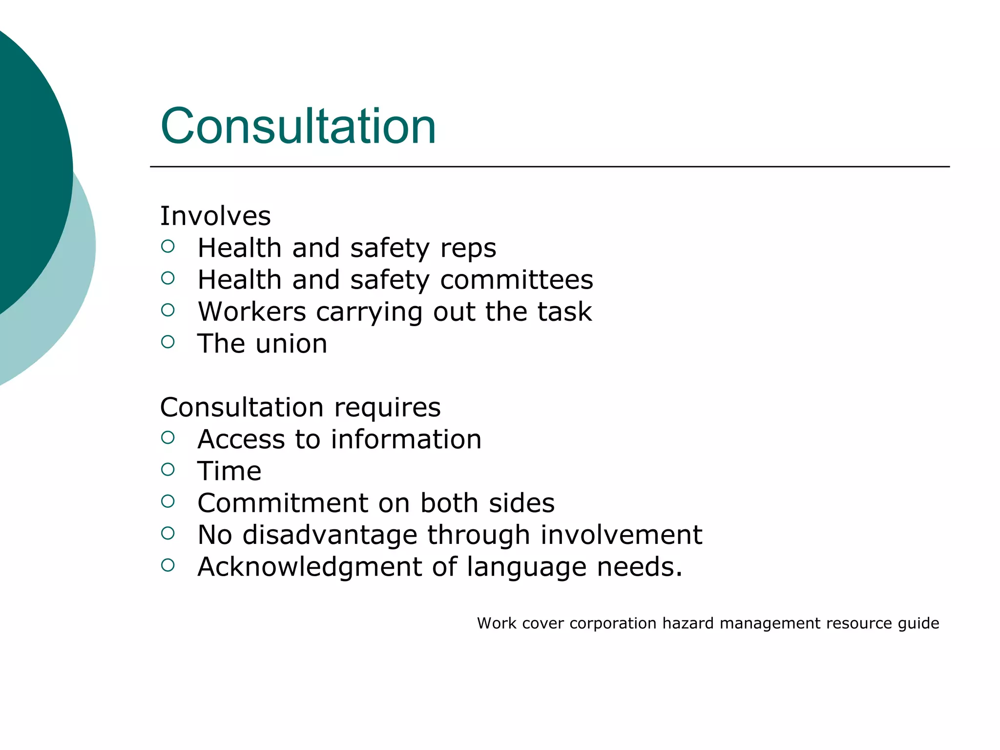 Consultation Involves Health and safety reps Health and safety committees Workers carrying out the task The union Consultation requires Access to information Time Commitment on both sides No disadvantage through involvement Acknowledgment of language needs. Work cover corporation hazard management resource guide 