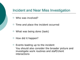 Incident and Near Miss Investigation Who was involved? Time and place the incident occurred What was being done (task) How did it happen? Events leading up to the incident You should also consider the broader picture and investigate work routines and staff/client interactions 