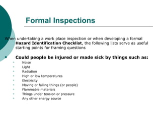 Formal Inspections When undertaking a work place inspection or when developing a formal  Hazard Identification Checklist , the following lists serve as useful starting points for framing questions  Could people be injured or made sick by things such as: Noise Light Radiation High or low temperatures Electricity Moving or falling things (or people) Flammable materials Things under tension or pressure Any other energy source  