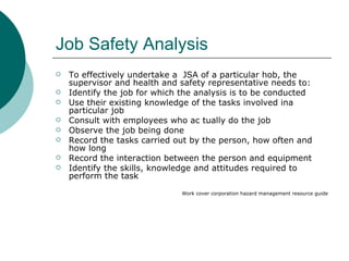 Job Safety Analysis To effectively undertake a  JSA of a particular hob, the supervisor and health and safety representative needs to: Identify the job for which the analysis is to be conducted Use their existing knowledge of the tasks involved ina  particular job Consult with employees who ac tually do the job Observe the job being done Record the tasks carried out by the person, how often and how long Record the interaction between the person and equipment Identify the skills, knowledge and attitudes required to perform the task Work cover corporation hazard management resource guide 