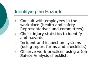 Identifying the Hazards Consult with employees in the workplace (health and safety Representatives and committees) Check injury statistics to identify and hazards Incident and inspection systems (using report forms and checklists) Observe work practices using a Job Safety Analysis checklist. 