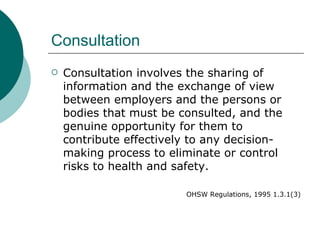 Consultation Consultation involves the sharing of information and the exchange of view between employers and the persons or bodies that must be consulted, and the genuine opportunity for them to contribute effectively to any decision-making process to eliminate or control risks to health and safety. OHSW Regulations, 1995 1.3.1(3) 