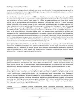 Washington Co Hazard Mitigation Plan

2012

Risk Assessment

occur anywhere in Washington County, and could occur across most, if not all, of the county although damage would be
heavier in some areas than in others. Brighton, Washington County, and Kalona all recalled incidences where a hailstorm
affected an isolated section of the jurisdiction.
Severity. According to the historical data from NCDC, most of the hailstorms recorded in Washington County since 2000
have been between “significant” (causing substantial crop damage) to “destructive,” capable of causing severe roof damage
and significant risk of injury, with the largest being 2.75”, capable of severe roof damage and injuries. NCDC records
indicate that the recorded damage from hailstorms in Washington County has been around $2.27 million in property
damage and $97,000 in crop damage, although the total is likely higher because persons with no insurance and those with
higher deductibles often do not report damage. The most damaging event occurred in Washington in May of 2000, causing
$2.0 million in property damage and $50,000 in crop damage when 1.75” hail was reported. According to the 2007 Iowa
Hazard Mitigation Plan, the estimated annual losses from hailstorms in Washington County are $133,481. This equates to
about $6 per person per year in hail related damages, which is $1 greater than the median value for per-person hail
damages in the state. The most commonly damaged items in the event of a hailstorm are roofs and cars. Roof damage from
a severe hailstorm frequently is approximately equivalent to 5% of the value of a structure. Hail may cause a few hundred
to a few thousand dollars of damage to cars by causing dents in the bodywork or breaking through windows or convertible
roofs. While the most common forms of hail do not typically cause injury, very large hail (tennis ball and larger) can cause
severe injuries, and occasionally deaths are reported from extremely large hail.
Speed of Onset. Forecasting hailstorms – as with their parent thunderstorms – is becoming quite accurate due to the
advancement in NEXRAD Doppler Radar and analysis of reflectivity data at multiple angles, specifically the Vertically
Integrated Liquid (VIL), operated by the National Weather Service and many television-weather departments. Warnings in
the 20 to 30 minute range are usually available prior to the occurrence of the storm. Despite warnings, significant damage
will occur when it is impossible to protect property from the hail.

Landslide
Description: A landslide is a downward and outward movement of slope-forming materials reacting under the force of
gravity. Landslides occur when masses of rock, earth, or debris move down a slope. Landslides may be very small or very
large, and can move at slow to very high speeds. Many landslides have been occurring over the same terrain since
prehistoric times. Landslides may occur as a result of rainstorms, fires, earthquakes, or human modification of the land.
Many landslides have known causes or contributing factors, and it is possible to geographically locate areas where a
number of causal factors occur in the same space. Soil types that are known to be unstable include: Armstrong, Burkhardt,
Chelsea, Chelsea-Lamont-Fayette, Dickinson, Fayette, Gara, Gara-Armstrong-Lamont, Lamont, Lindley, Sparta, and Whittier.
Area soils also have a tendency to become unstable when the minimum slope range is in excess of 15%. Land use patterns
such as farming and residential, commercial, and industrial development typically involve the removal of natural ground
covers that have stabilizing root systems, increasing the instability of soils in these areas. Landslides have the greatest
potential to occur in areas with steep slopes, unstable soil formations and ornamental vegetative coverings with shallow
root systems that do not provide sufficient soil stabilization.
Landslide
Total Score

Ainsworth

Brighton

Crawfordsville

Kalona

Washington

West Chester

Washington Co

13

6

18

7

13

6

17

4-57

 