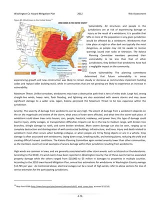 Washington Co Hazard Mitigation Plan

2012

Risk Assessment

Figure 85: Wind Zones in the United States 19

Vulnerability. All structures and people in the
jurisdictions are at risk of experiencing damage or
injury as the result of a windstorm; it is possible that
50% or more of the population in any given jurisdiction
would be affected by a windstorm. Windstorms that
take place at night or after dark are typically the most
dangerous, as people may not be awake to receive
warnings issued over radio or television. The Kalona
Planning Committee members perceived their
vulnerability to be less than that of other
jurisdictions; they believe that windstorms have had
a negligible impact on the community.
Future Vulnerability: The planning committees
determined that future vulnerability in areas
experiencing growth and new construction was likely to remain steady or decrease as communities implement building
codes and replace older building stock, while in communities that are not growing are likely to experience an increase in
vulnerability.
Maximum Threat. Unlike tornadoes, windstorms may have a destructive path that is tens of miles wide. Large hail, strong
straight-line winds, heavy rains, flash flooding, and lightning are also associated with severe storms and may cause
significant damage to a wider area. Again, Kalona perceived the Maximum Threat to be less expansive within the
jurisdiction.
Severity. The severity of damage from windstorms can be very high. The extent of damage from a windstorm depends on
the on the magnitude and extent of the storm, what areas of town were affected, and what time the storm took place. A
windstorm could down trees onto houses, cars, people, livestock, roadways, and power lines; this type of damage could
lead to injury, utility outages, or transportation difficulties Impacts can be in the low to medium range, with broken tree
branches, shingle damage to roofs, and some broken windows. More severe damage can also be seen, ranging up to
complete destruction and disintegration of well-constructed buildings, infrastructure, and trees. Injury and death related to
windstorm most often occurs when buildings collapse, or when people are hit by flying objects or are in a vehicle. Crop
damage is often associated with windstorms, laying down crops, breaking stalks, and twisting plants, reducing the yield and
creating difficult harvest conditions. The Kalona Planning Committee again ranked severity lower than other communities,
as the members could not recall examples of severe damage within their jurisdiction resulting from windstorms.
High winds are common in Iowa, and are generally associated with other storm events such as blizzards or thunderstorms.
According to the NCDC, 15 wind events have been reported in Washington County; five of these events had no associated
property damage while the others ranged from $10,000 to $5 million in damages to properties in multiple counties.
According to the 2010 Iowa Hazard Mitigation Plan, annual loss estimations for windstorms in Washington County average
$11,785 per year. As mentioned above, electrical outages can be a result of high winds; refer to above sections for loss of
service estimates for the participating jurisdictions.

19

Map from FEMA (http://www.fema.gov/plan/prevent/saferoom/tsfs02_wind_zones.shtm, accessed 3/12/10)

4-76

 