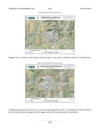 Washington Co Hazard Mitigation Plan

2012

Risk Assessment

Figure 92: Brighton Waterway Risk Areas

Brighton does not have any water bodies running through it, other than an unnamed tributary to the Skunk River.
Figure 93: Crawfordsville Waterway Risk Areas

Crawfordsville also does not have rivers or streams running through the city limits. It is situated to the north of the East
Fork of Crooked Creek, which appears to be the biggest creek in the immediate vicinity of Crawfordsville.

4-107

 