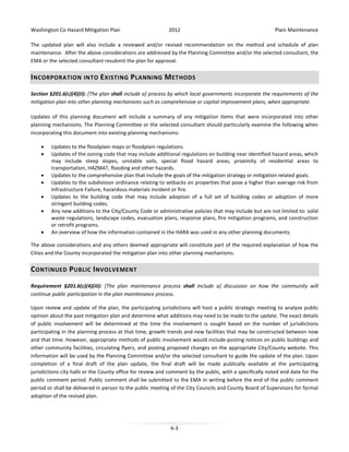 Washington Co Hazard Mitigation Plan

2012

Plain Maintenance

The updated plan will also include a reviewed and/or revised recommendation on the method and schedule of plan
maintenance. After the above considerations are addressed by the Planning Committee and/or the selected consultant, the
EMA or the selected consultant resubmit the plan for approval.

I NCORPORATION INTO E XISTING P LANNING M ETHODS
Section §201.6(c)(4)(ii): [The plan shall include a] process by which local governments incorporate the requirements of the
mitigation plan into other planning mechanisms such as comprehensive or capital improvement plans, when appropriate.
Updates of this planning document will include a summary of any mitigation items that were incorporated into other
planning mechanisms. The Planning Committee or the selected consultant should particularly examine the following when
incorporating this document into existing planning mechanisms:
•
•

•
•
•
•
•

Updates to the floodplain maps or floodplain regulations.
Updates of the zoning code that may include additional regulations on building near identified hazard areas, which
may include steep slopes, unstable soils, special flood hazard areas, proximity of residential areas to
transportation, HAZMAT, flooding and other hazards.
Updates to the comprehensive plan that include the goals of the mitigation strategy or mitigation related goals.
Updates to the subdivision ordinance relating to setbacks on properties that pose a higher than average risk from
Infrastructure Failure, hazardous materials incident or fire.
Updates to the building code that may include adoption of a full set of building codes or adoption of more
stringent building codes.
Any new additions to the City/County Code or administrative policies that may include but are not limited to: solid
waste regulations, landscape codes, evacuation plans, response plans, fire mitigation programs, and construction
or retrofit programs.
An overview of how the information contained in the HARA was used in any other planning documents.

The above considerations and any others deemed appropriate will constitute part of the required explanation of how the
Cities and the County incorporated the mitigation plan into other planning mechanisms.

C ONTINUED P UBLIC I NVOLVEMENT
Requirement §201.6(c)(4)(iii): [The plan maintenance process shall include a] discussion on how the community will
continue public participation in the plan maintenance process.
Upon review and update of the plan, the participating jurisdictions will host a public strategic meeting to analyze public
opinion about the past mitigation plan and determine what additions may need to be made to the update. The exact details
of public involvement will be determined at the time the involvement is sought based on the number of jurisdictions
participating in the planning process at that time, growth trends and new facilities that may be constructed between now
and that time. However, appropriate methods of public involvement would include posting notices on public buildings and
other community facilities, circulating flyers, and posting proposed changes on the appropriate City/County website. This
information will be used by the Planning Committee and/or the selected consultant to guide the update of the plan. Upon
completion of a final draft of the plan update, the final draft will be made publically available at the participating
jurisdictions city halls or the County office for review and comment by the public, with a specifically noted end date for the
public comment period. Public comment shall be submitted to the EMA in writing before the end of the public comment
period or shall be delivered in person to the public meeting of the City Councils and County Board of Supervisors for formal
adoption of the revised plan.

6-3

 