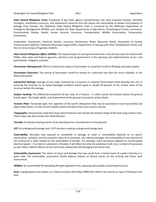 Washington Co Hazard Mitigation Plan

2012

Appendices

State Hazard Mitigation Team: Composed of key State agency representatives, the team evaluates hazards, identifies
strategies, coordinates resources, and implements measures that will reduce the vulnerability of people and property to
damage from hazards. The Oklahoma State Hazard Mitigation Team is convened by the Oklahoma Department of
Emergency Management (ODEM), and includes the State departments of Agriculture, Climatological Survey, Commerce,
Environmental Quality, Health, Human Services, Insurance, Transportation, Wildlife Conservation, Conservation
Commission,
Corporation Commission, Historical Society, Insurance Commission, Water Resources Board, Association of County
Commissioners (AACCO), Oklahoma Municipal League (OML), Department of Housing and Urban Development (HUD), and
the U.S. Army Corps of Engineers (USACE).
State Hazard Mitigation Officer (SHMO): The representative of state government who is the primary point of contact with
FEMA, other state and Federal agencies, and local units of government in the planning and implementation of pre- and
post-disaster mitigation activities.
Stormwater Management: Efforts to reduce the impact of stormwater or snowmelt runoff on flooding and water quality.
Stormwater Detention: The storing of stormwater runoff for release at a restricted rate after the storm subsides, or the
flood crest passes.
Substantial Damage: Damage of any origin sustained by a structure in a Special Flood Hazard Area whereby the cost of
restoring the structure to its before-damaged condition would equal or exceed 50 percent of the market value of the
structure before the damage.
Surface Faulting: The differential movement of two sides of a fracture – in other words, the location where the ground
breaks apart. The length, width, and displacement of the ground characterize surface faults.
Tectonic Plate: Torsionally rigid, thin segments of the earth's lithosphere that may be assumed to move horizontally and
adjoin other plates. It is the friction between plate boundaries that cause seismic activity.
Topographic: Characterizes maps that show natural features and indicate the physical shape of the land using contour lines.
These maps may also include man-made features.
Tornado: A violently rotating column of air extending from a thunderstorm to the ground.
UST: An underground storage tank. LUST denotes a leaking underground storage tank.
Vulnerability: Describes how exposed or susceptible to damage an asset is. Vulnerability depends on an asset's
construction, contents, and the economic value of its functions. Like indirect damages, the vulnerability of one element of
the community is often related to the vulnerability of another. For example, many businesses depend on uninterrupted
electrical power – if an electric substation is flooded, it will affect not only the substation itself, but a number of businesses
as well. Often, indirect effects can be much more widespread and damaging than direct ones.
Vulnerability Assessment: The extent of injury and damage that may result from a hazard event of a given intensity in a
given area. The vulnerability assessment should address impacts of hazard events on the existing and future built
environment.
Wildfire: An uncontrolled fire spreading through vegetative fuels, exposing and possibly consuming structures.
Zone: A geographical area shown on a Flood Insurance Rate Map (FIRM) that reflects the severity or type of flooding in the
area

7-26

 
