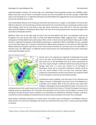Washington Co Hazard Mitigation Plan

2012

Risk Assessment

especially floodplain materials. The nearest larger city to Washington County (population greater than 100,000) is Cedar
Rapids, which does carry $5 million in earthquake insurance, but most municipalities do not have coverage. A 2008 FEMA
report on the possibility of a 7.7 magnitude earthquake at the New Madrid fault suggested that structural damage would be
less than 5%, and likely closer to none.
Future Vulnerability: Because of the infrequency with which this hazard occurs, changes in vulnerability in the future were
difficult to determine, but the planning committees observed that the communities that are not growing are likely to have
older buildings, which may be more likely to have age related maintenance issues. With this in mind, the committees
determined that Brighton, Crawfordsville, West Chester, and some of the unincorporated areas, may become slightly more
vulnerable to earthquakes overtime.
Maximum Threat. Due to the wide range of tremors from the New Madrid Fault Zone, any earthquake could be felt
throughout the entire County. One study, The Next New Madrid Earthquake (1989), suggested that a magnitude 6.5
earthquake at the New Madrid fault would produce effects similar to those seen during the Wabash Valley quake of 2008,
and that a magnitude 8 earthquake at New Madrid could produce a magnitude 4 effect in Washington County, as detailed
on the map shown (Figure 34). It should be noted that this 1989 study was produced at a time when the 1811-1812 New
Madrid quakes were thought to have been an 8.3-8.7 event (modern estimates are commonly more in line with FEMA’s 7.7
estimate used in the 2008 report), so additional research would enhance the understanding of how severe earthquakes
could impact Washington County.
Figure 34: Earthquake Intensity

10

Severity. Due to the relatively low magnitude of earthquakes that would
occur in the state, and the distance from the epicenter of an earthquake
that would occur in the New Madrid Fault Zone, Iowans would likely see
only minor impacts (though it is difficult to determine exactly what type of
damage could occur in a worst case scenario for an earthquake in
Washington County and its associated jurisdictions). Fatalities would be
very rare, injuries limited to falls and injury from unsecured objects,
property loss would likely be minimal, and economic loss would be limited
to short disruptions in commercial and industrial activities.
Unreinforced masonry buildings, much like many of the commercial and
religious structures in Washington County (and much of the Midwest) are
at greatest risk of collapse. Most of the one and two story wood frame
buildings in Washington County would likely fare better in the event of an
earthquake because their wood structures are more pliant and resilient than masonry. The level of damage to the masonry
buildings would vary depending on the construction and maintenance of the structure and the degree of severity of the
earthquake. Soil type also plays a factor in whether or not a foundation can withstand an earthquake. However, multi-story,
unreinforced, masonry buildings are frequently the site of severe injuries and deaths in the event of an earthquake.
Speed of Onset. Earthquake prediction is an inexact science. The relative rarity of earthquakes in the Midwest makes the
study of faults in this area more challenging. Even along more well-known fault zones, there is rarely any warning available
to residents.

10

Based on maps in W. Atkinson, 1989, The Next New Madrid Earthquake, Southern Illinois University Press. Image from Iowa DNR.

4-26

 