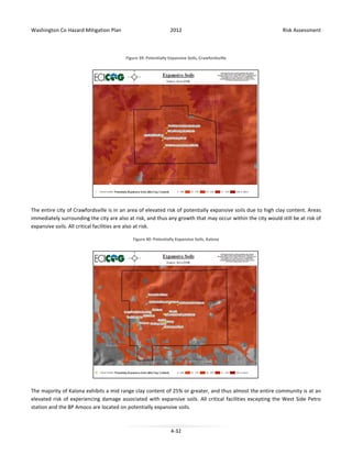 Washington Co Hazard Mitigation Plan

2012

Risk Assessment

Figure 39: Potentially Expansive Soils, Crawfordsville

The entire city of Crawfordsville is in an area of elevated risk of potentially expansive soils due to high clay content. Areas
immediately surrounding the city are also at risk, and thus any growth that may occur within the city would still be at risk of
expansive soils. All critical facilities are also at risk.
Figure 40: Potentially Expansive Soils, Kalona

The majority of Kalona exhibits a mid range clay content of 25% or greater, and thus almost the entire community is at an
elevated risk of experiencing damage associated with expansive soils. All critical facilities excepting the West Side Petro
station and the BP Amoco are located on potentially expansive soils.

4-32

 