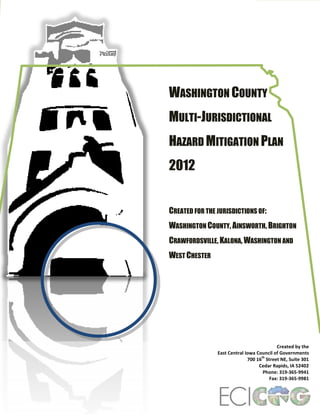 WASHINGTON COUNTY
MULTI-JURISDICTIONAL
HAZARD MITIGATION PLAN
2012
CREATED FOR THE JURISDICTIONS OF:
WASHINGTON COUNTY, AINSWORTH, BRIGHTON
CRAWFORDSVILLE, KALONA, WASHINGTON AND
WEST CHESTER

Created by the
East Central Iowa Council of Governments
th
700 16 Street NE, Suite 301
Cedar Rapids, IA 52402
Phone: 319-365-9941
Fax: 319-365-9981

 