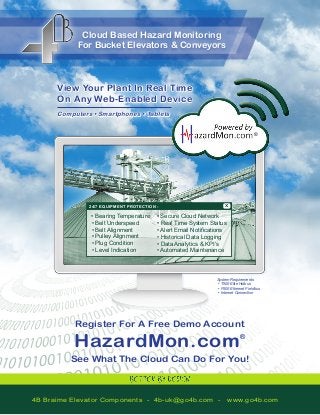 Cloud Based Hazard Monitoring 
For Bucket Elevators & Conveyors 
• Secure Cloud Network 
• Real Time System Status 
• Alert Email Notifications 
• Historical Data Logging 
• Data Analytics & KPI’s 
• Automated Maintenance 
• Bearing Temperature 
• Belt Underspeed 
• Belt Alignment 
• Pulley Alignment 
• Plug Condition 
• Level Indication 
24/7 EQUIPMENT PROTECTION - X 
View Your Plant In Real Time 
On Any Web-Enabled Device 
Computers • Smartphones • Tablets 
System Requirements 
• T500 Elite Hotbus 
• F500 Ethernet Fieldbus 
• Internet Connection 
Register For A Free Demo Account 
HazardMon.com® 
See What The Cloud Can Do For You! 
® 
4B Braime Elevator Components - 4b-uk@go4b.com - www.go4b.com 
 