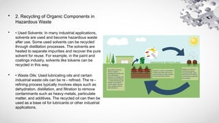 • 2. Recycling of Organic Components in
Hazardous Waste
• • Used Solvents: In many industrial applications,
solvents are used and become hazardous waste
after use. Some used solvents can be recycled
through distillation processes. The solvents are
heated to separate impurities and recover the pure
solvent for reuse. For example, in the paint and
coatings industry, solvents like toluene can be
recycled in this way.
• • Waste Oils: Used lubricating oils and certain
industrial waste oils can be re - refined. The re -
refining process typically involves steps such as
dehydration, distillation, and filtration to remove
contaminants such as heavy metals, particulate
matter, and additives. The recycled oil can then be
used as a base oil for lubricants or other industrial
applications.
 