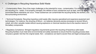 • 4. Challenges in Recycling Hazardous Solid Waste
• • Contamination Risks: One of the major challenges is the potential for cross - contamination. For example, during
the recycling of e - waste, if not properly managed, the release of toxic substances such as lead, mercury, and
brominated flame retardants can occur. These substances can contaminate the recycling facility, the workers, and
the surrounding environment.
• • Technical Complexity: Recycling hazardous solid waste often requires specialized and expensive equipment and
technologies. For instance, the recycling of lithium - ion batteries demands precise processes to recover lithium,
cobalt, and other valuable metals without causing explosions or chemical reactions due to the reactive nature of
the battery components.
• • Regulatory Compliance: Stringent regulatory requirements govern the recycling of hazardous solid waste.
Recycling facilities must meet strict environmental and safety standards to ensure that the recycling process does
not pose a greater risk than the original waste. Non - compliance can lead to severe fines and legal consequences.
 