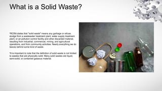 What is a Solid Waste?
•RCRA states that "solid waste" means any garbage or refuse,
sludge from a wastewater treatment plant, water supply treatment
plant, or air pollution control facility and other discarded material,
resulting from industrial, commercial, mining, and agricultural
operations, and from community activities. Nearly everything we do
leaves behind some kind of waste.
•It is important to note that the definition of solid waste is not limited
to wastes that are physically solid. Many solid wastes are liquid,
semi-solid, or contained gaseous material.
 
