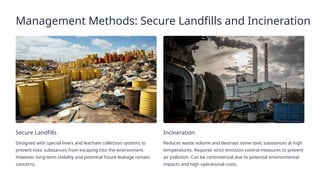 Management Methods: Secure Landfills and Incineration
Secure Landfills
Designed with special liners and leachate collection systems to
prevent toxic substances from escaping into the environment.
However, long-term stability and potential future leakage remain
concerns.
Incineration
Reduces waste volume and destroys some toxic substances at high
temperatures. Requires strict emission control measures to prevent
air pollution. Can be controversial due to potential environmental
impacts and high operational costs.
 