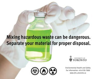 Mixing hazardous waste can be dangerous.
Separate your material for proper disposal.
Environmental Health and Safety
For information: 416 978-7000
www.ehs.utoronto.ca
 