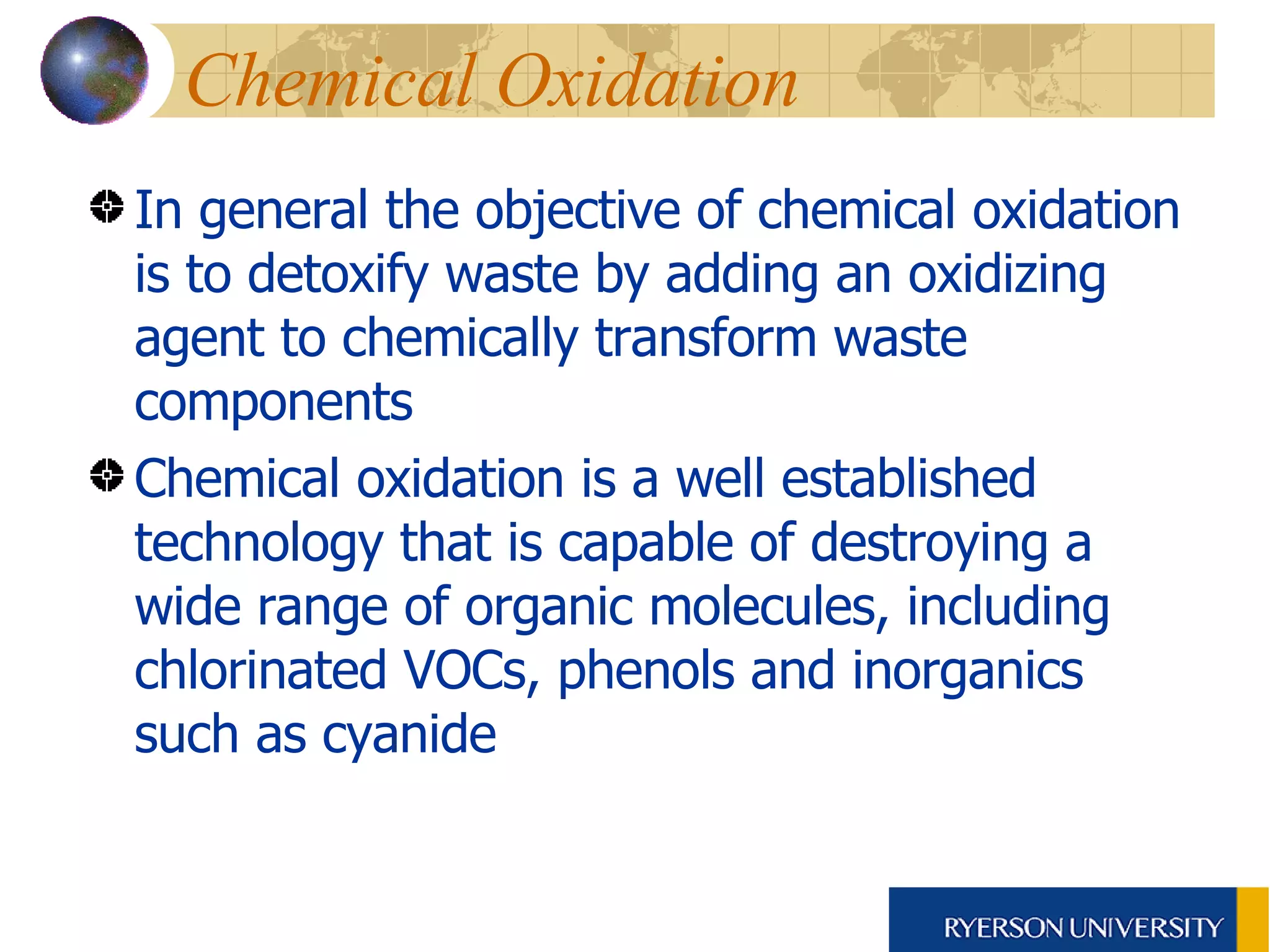 Chemical Oxidation In general the objective of chemical oxidation is to detoxify waste by adding an oxidizing agent to chemically transform waste components Chemical oxidation is a well established technology that is capable of destroying a wide range of organic molecules, including chlorinated VOCs, phenols and inorganics such as cyanide 