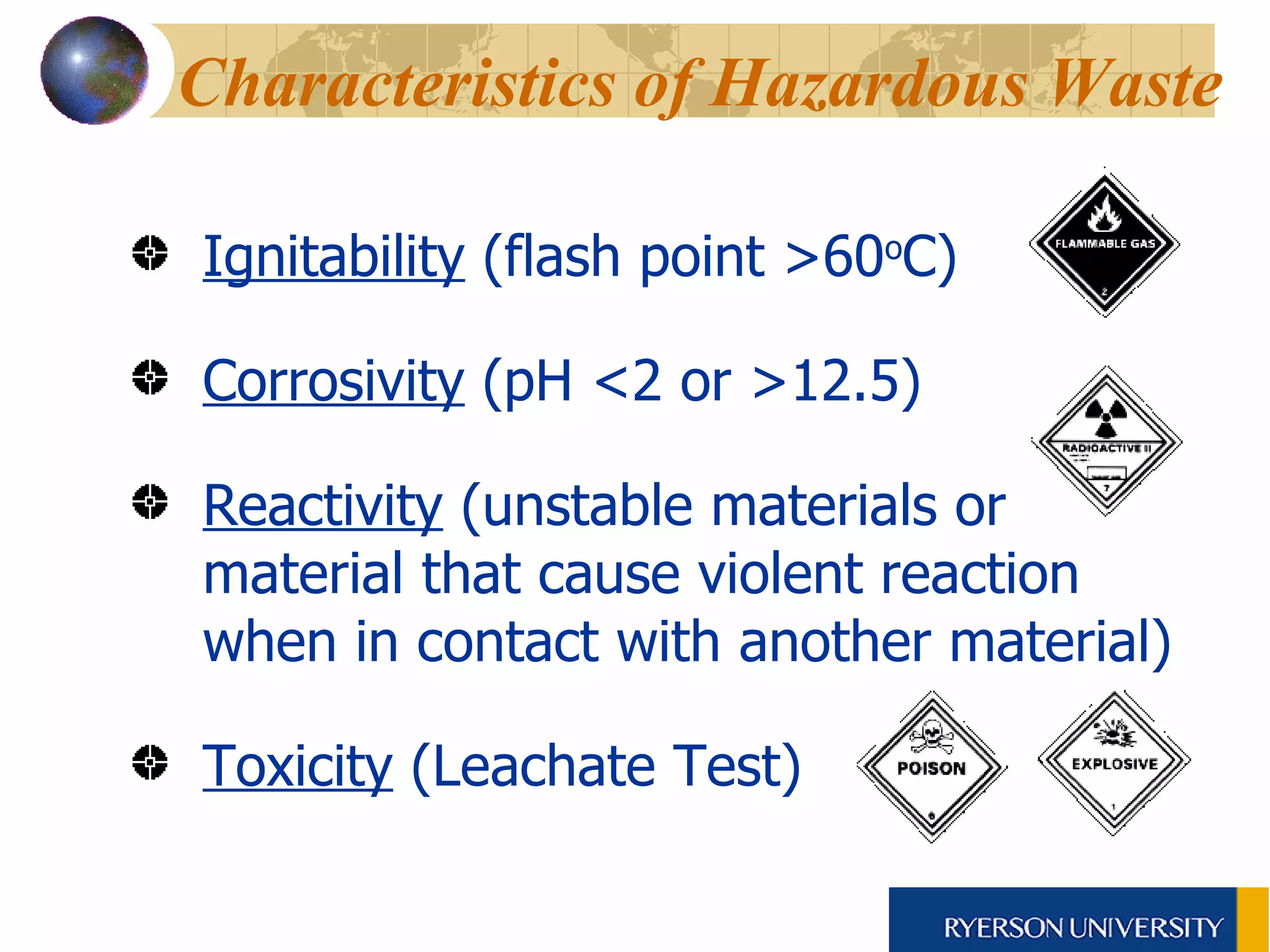 Characteristics of Hazardous Waste   Ignitability  (flash point >60 o C) Corrosivity  (pH <2 or >12.5) Reactivity  (unstable materials or material that cause violent reaction when in contact with another material) Toxicity  (Leachate Test) 