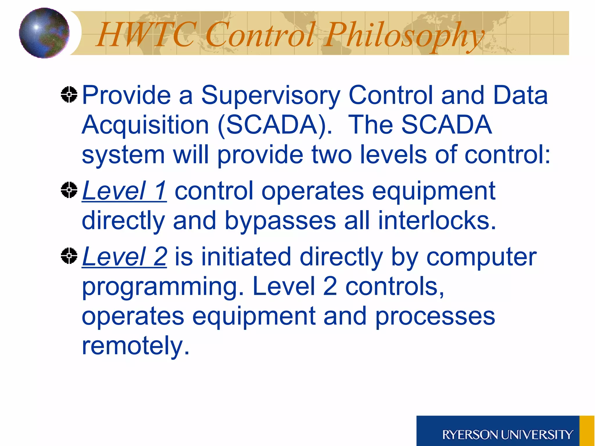 HWTC Control Philosophy  Provide a Supervisory Control and Data Acquisition (SCADA).  The SCADA system will provide two levels of control:  Level 1  control operates equipment directly and bypasses all interlocks.  Level 2  is initiated directly by computer programming. Level 2 controls, operates equipment and processes remotely.  