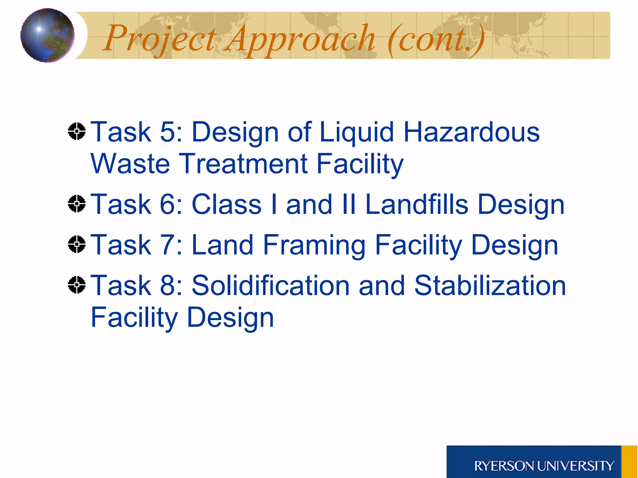 Project Approach (cont.) Task 5: Design of Liquid Hazardous Waste Treatment Facility Task 6: Class I and II Landfills Design Task 7: Land Framing Facility Design Task 8: Solidification and Stabilization Facility Design 