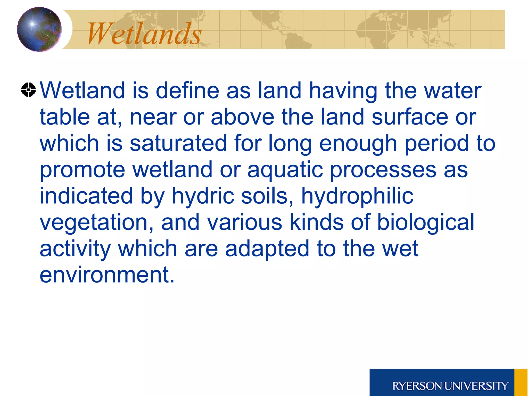 Wetlands Wetland is define as land having the water table at, near or above the land surface or which is saturated for long enough period to promote wetland or aquatic processes as indicated by hydric soils, hydrophilic vegetation, and various kinds of biological activity which are adapted to the wet environment. 