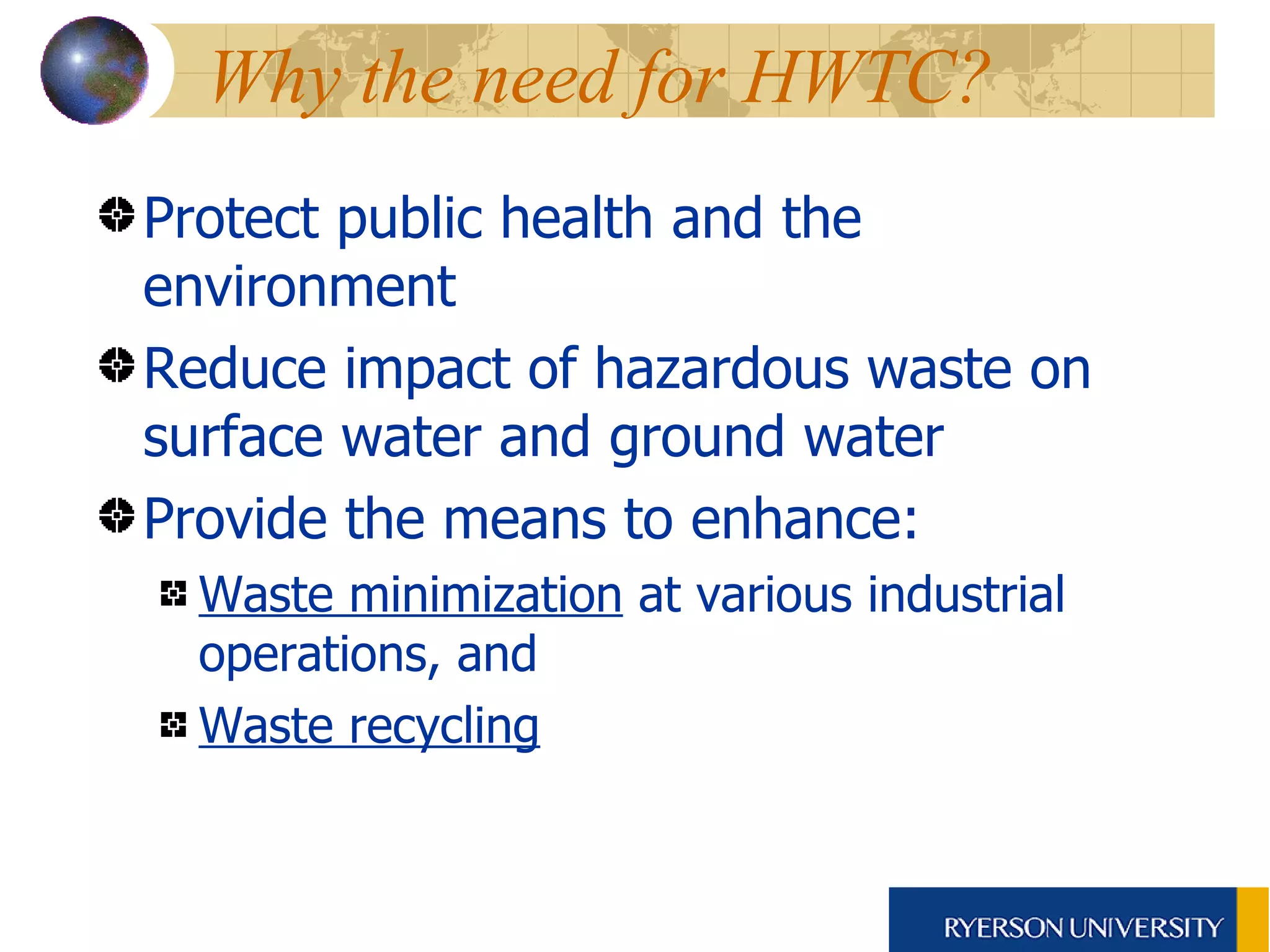 Why the need for HWTC?  Protect public health and the environment Reduce impact of hazardous waste on surface water and ground water Provide the means to enhance: Waste minimization  at various industrial operations, and Waste recycling   