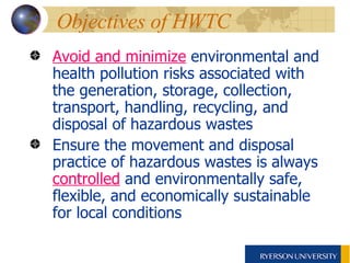 Objectives of HWTC  Avoid and minimize  environmental and health pollution risks associated with the generation, storage, collection, transport, handling, recycling, and disposal of hazardous wastes  Ensure the movement and disposal practice of hazardous wastes is always  controlled  and environmentally safe, flexible, and economically sustainable  for local conditions 