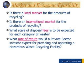 Market and Economic Feasibility  Is there a  local market  for the products of recycling? Is there an  international market  for the products of recycling? What scale of disposal  fees  is to be expected for each category of waste? What  rate of return  would a Private Sector investor expect for providing and operating a Hazardous Waste Recycling Facility?   