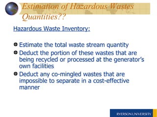 Estimation of Hazardous Wastes Quantities??   Hazardous Waste Inventory: Estimate the total waste stream quantity Deduct the portion of these wastes that are being recycled or processed at the generator’s own facilities Deduct any co-mingled wastes that are impossible to separate in a cost-effective manner 