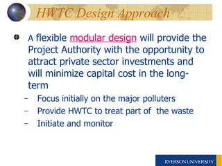 HWTC Design Approach A  flexible  modular design  will provide the Project Authority with the opportunity to attract private sector investments and will minimize capital cost in the long-term Focus initially on the major polluters Provide HWTC to treat part of  the waste Initiate and monitor  