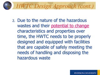 HWTC Design Approach (cont.) 2. Due to the nature of the hazardous wastes and their  potential to change  characteristics and properties over time, the HWTC needs to be properly designed and equipped with facilities that are capable of safely meeting the needs of handling and disposing the hazardous waste 