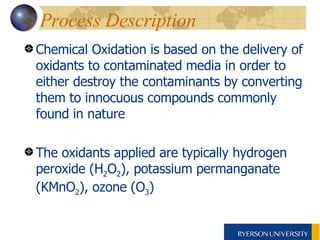 Process Description  Chemical Oxidation is based on the delivery of oxidants to contaminated media in order to either destroy the contaminants by converting them to innocuous compounds commonly found in nature The oxidants applied are typically hydrogen peroxide (H 2 O 2 ), potassium permanganate (KMnO 2 ), ozone (O 3 )  