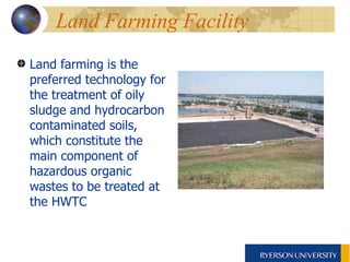 Land farming is the preferred technology for the treatment of oily sludge and hydrocarbon contaminated soils, which constitute the main component of hazardous organic wastes to be treated at the HWTC   Land Farming Facility 
