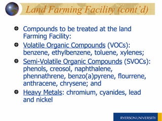 Compounds to be treated at the land Farming Facility: Volatile Organic Compounds  (VOCs): benzene, ethylbenzene, toluene, xylenes; Semi-Volatile Organic Compounds  (SVOCs): phenols, creosol, naphthalene, phennathrene, benzo(a)pyrene, flourrene, anthracene, chrysene; and Heavy Metals : chromium, cyanides, lead and nickel Land Farming Facility (cont’d) 
