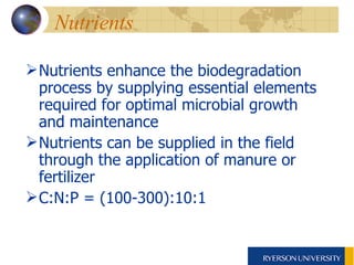 Nutrients  Nutrients enhance the biodegradation process by supplying essential elements required for optimal microbial growth and maintenance  Nutrients can be supplied in the field through the application of manure or fertilizer C:N:P = (100-300):10:1 