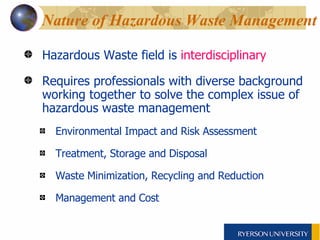 Nature of Hazardous Waste Management Hazardous Waste field is  interdisciplinary Requires professionals with diverse background working together to solve the complex issue of hazardous waste management  Environmental Impact and Risk Assessment Treatment, Storage and Disposal Waste Minimization, Recycling and Reduction  Management and Cost 