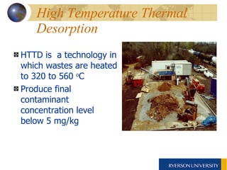 High Temperature Thermal Desorption HTTD is  a technology in which wastes are heated to 320 to 560  o C  Produce final contaminant concentration level below 5 mg/kg 