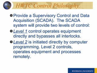HWTC Control Philosophy  Provide a Supervisory Control and Data Acquisition (SCADA).  The SCADA system will provide two levels of control:  Level 1  control operates equipment directly and bypasses all interlocks.  Level 2  is initiated directly by computer programming. Level 2 controls, operates equipment and processes remotely.  